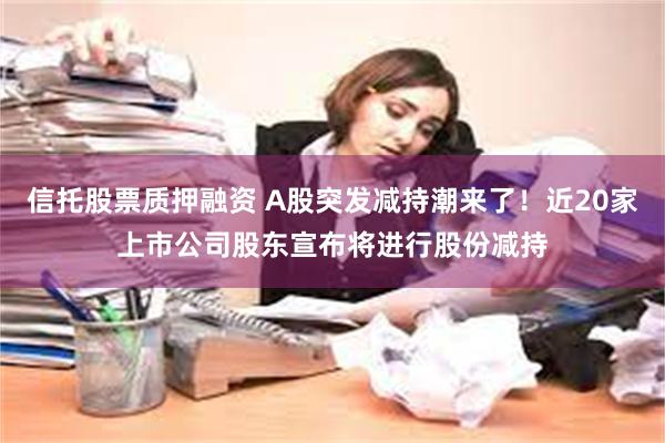 信托股票质押融资 A股突发减持潮来了！近20家上市公司股东宣布将进行股份减持