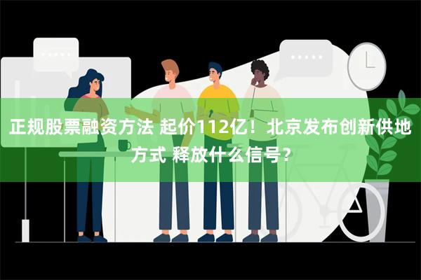 正规股票融资方法 起价112亿！北京发布创新供地方式 释放什么信号？