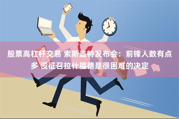 股票高杠杆交易 索斯盖特发布会：前锋人数有点多 没征召拉什福德是很困难的决定