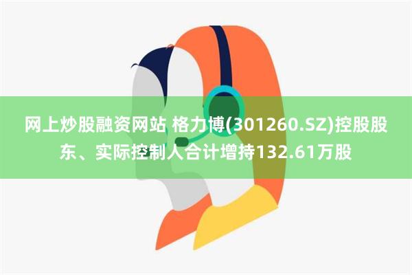 网上炒股融资网站 格力博(301260.SZ)控股股东、实际控制人合计增持132.61万股