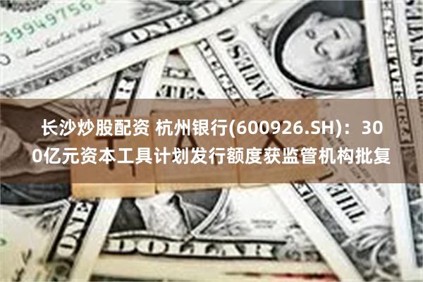 长沙炒股配资 杭州银行(600926.SH)：300亿元资本工具计划发行额度获监管机构批复