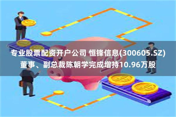 专业股票配资开户公司 恒锋信息(300605.SZ)董事、副总裁陈朝学完成增持10.96万股