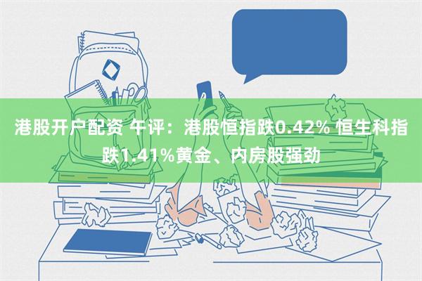 港股开户配资 午评：港股恒指跌0.42% 恒生科指跌1.41%黄金、内房股强劲