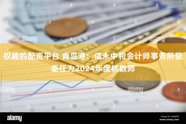 权威的配资平台 青岛港：信永中和会计师事务所获委任为2024年度核数师