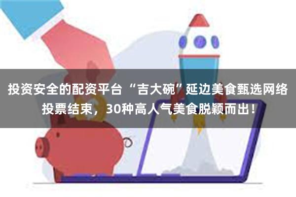 投资安全的配资平台 “吉大碗”延边美食甄选网络投票结束，30种高人气美食脱颖而出！