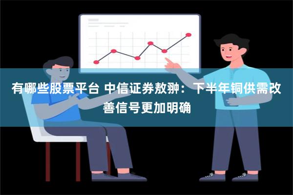 有哪些股票平台 中信证券敖翀：下半年铜供需改善信号更加明确