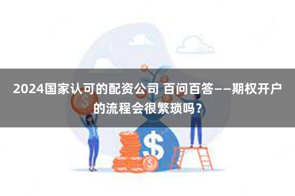 2024国家认可的配资公司 百问百答——期权开户的流程会很繁琐吗？