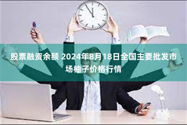 股票融资余额 2024年8月18日全国主要批发市场柚子价格行情