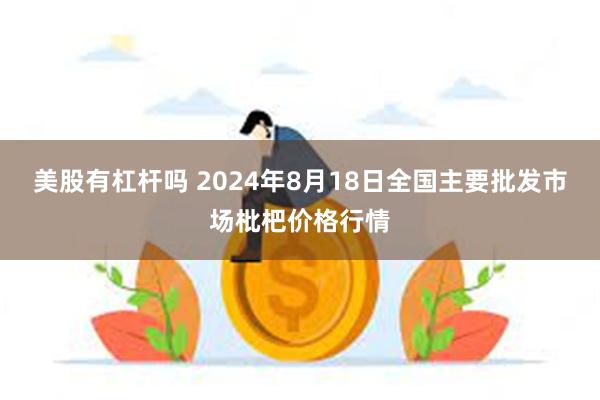 美股有杠杆吗 2024年8月18日全国主要批发市场枇杷价格行情