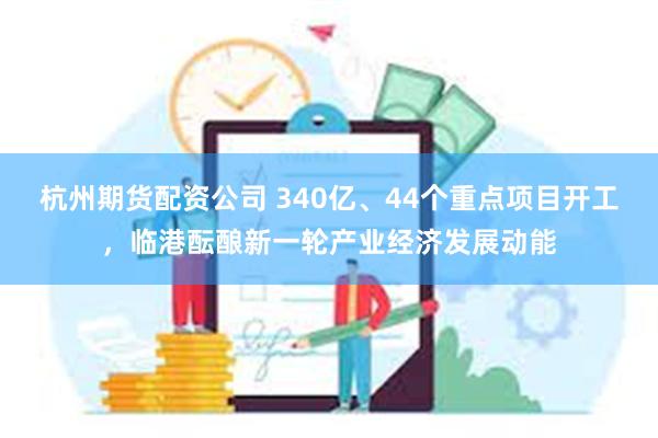 杭州期货配资公司 340亿、44个重点项目开工，临港酝酿新一轮产业经济发展动能