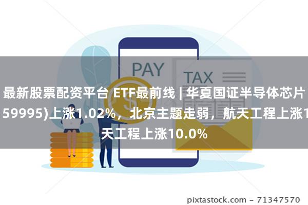 最新股票配资平台 ETF最前线 | 华夏国证半导体芯片ETF(159995)上涨1.02%，北京主题走弱，航天工程上涨10.0%