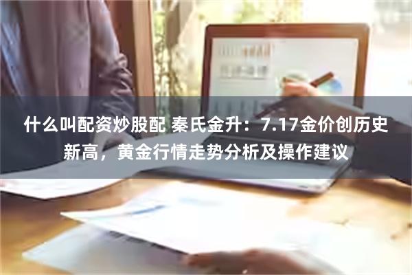 什么叫配资炒股配 秦氏金升：7.17金价创历史新高，黄金行情走势分析及操作建议