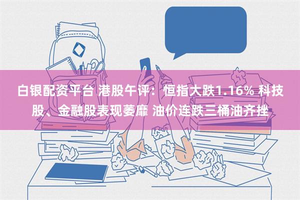 白银配资平台 港股午评：恒指大跌1.16% 科技股、金融股表现萎靡 油价连跌三桶油齐挫