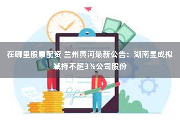 在哪里股票配资 兰州黄河最新公告：湖南昱成拟减持不超3%公司股份