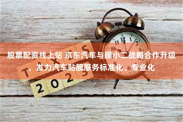 股票配资线上站 京东汽车与膜小二战略合作升级，发力汽车贴膜服务标准化、专业化