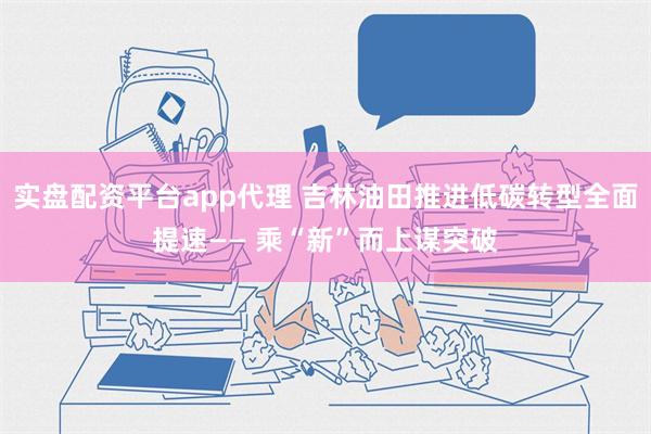 实盘配资平台app代理 吉林油田推进低碳转型全面提速—— 乘“新”而上谋突破