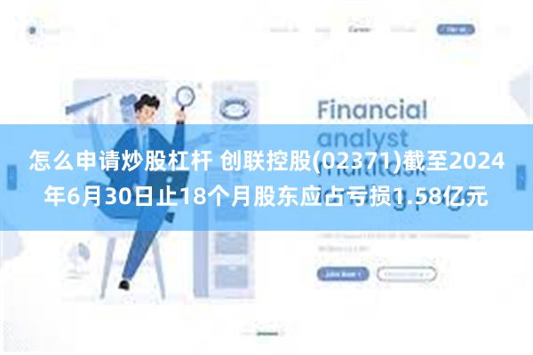 怎么申请炒股杠杆 创联控股(02371)截至2024年6月30日止18个月股东应占亏损1.58亿元