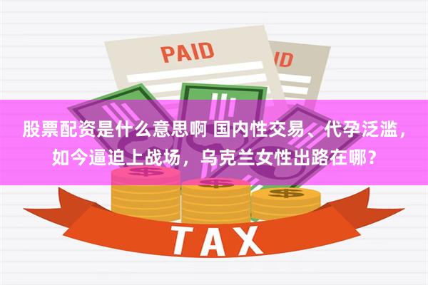 股票配资是什么意思啊 国内性交易、代孕泛滥，如今逼迫上战场，乌克兰女性出路在哪？