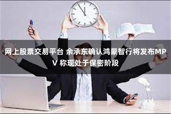 网上股票交易平台 余承东确认鸿蒙智行将发布MPV 称现处于保密阶段