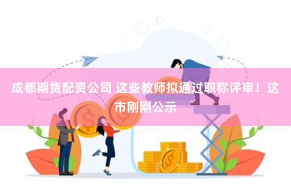 成都期货配资公司 这些教师拟通过职称评审！这市刚刚公示