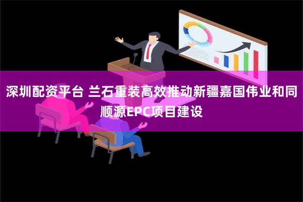 深圳配资平台 兰石重装高效推动新疆嘉国伟业和同顺源EPC项目建设