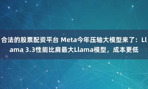 合法的股票配资平台 Meta今年压轴大模型来了：Llama 3.3性能比肩最大Llama模型，成本更低