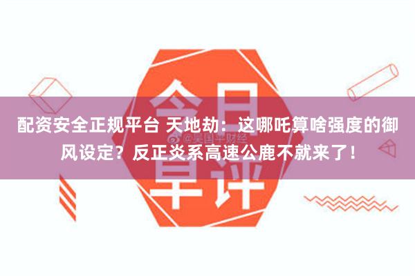 配资安全正规平台 天地劫：这哪吒算啥强度的御风设定？反正炎系高速公鹿不就来了！