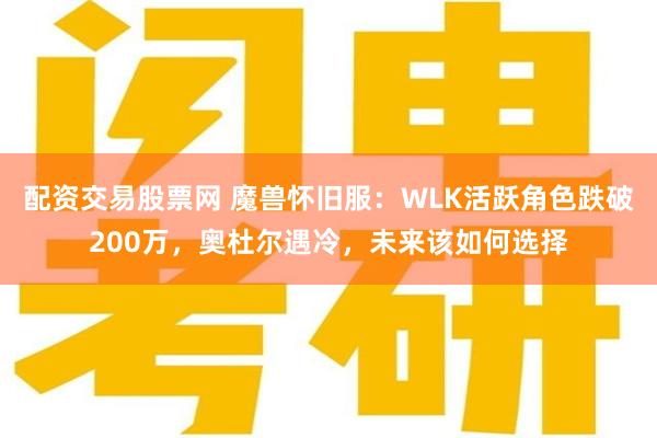 配资交易股票网 魔兽怀旧服：WLK活跃角色跌破200万，奥杜尔遇冷，未来该如何选择