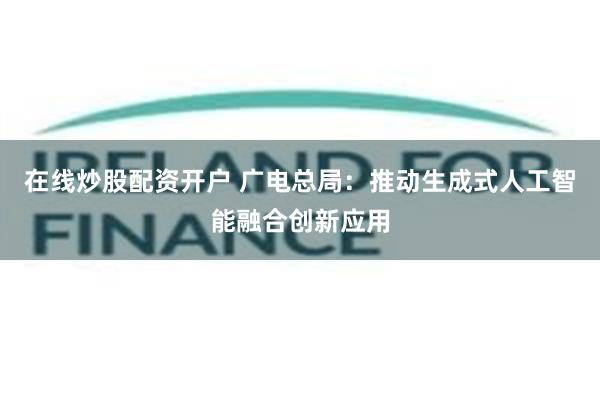 在线炒股配资开户 广电总局：推动生成式人工智能融合创新应用