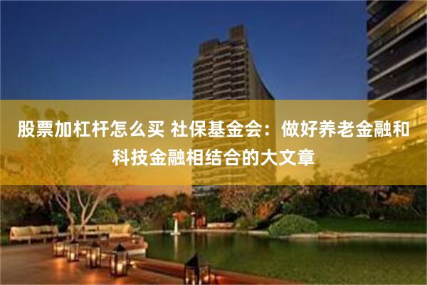 股票加杠杆怎么买 社保基金会：做好养老金融和科技金融相结合的大文章