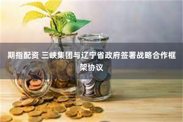 期指配资 三峡集团与辽宁省政府签署战略合作框架协议