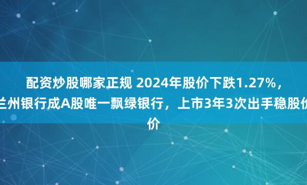 配资炒股哪家正规 2024年股价下跌1.27%，兰州银行成A股唯一飘绿银行，上市3年3次出手稳股价