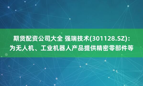 期货配资公司大全 强瑞技术(301128.SZ)：为无人机、工业机器人产品提供精密零部件等