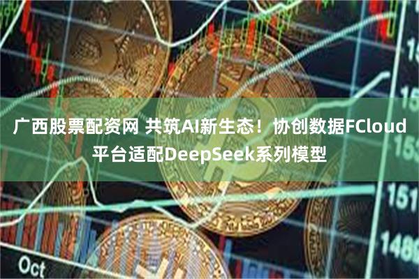 广西股票配资网 共筑AI新生态！协创数据FCloud平台适配DeepSeek系列模型