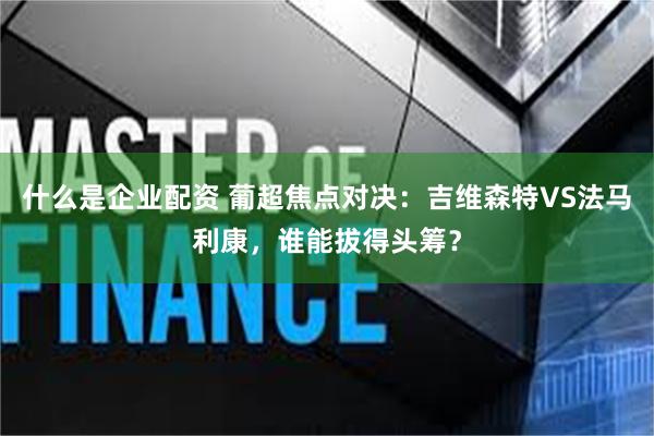 什么是企业配资 葡超焦点对决：吉维森特VS法马利康，谁能拔得头筹？