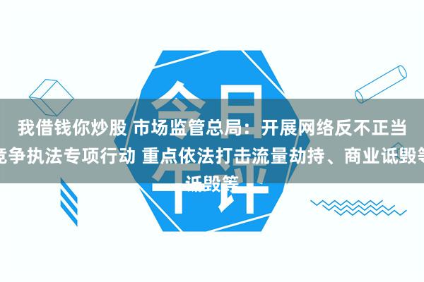 我借钱你炒股 市场监管总局：开展网络反不正当竞争执法专项行动 重点依法打击流量劫持、商业诋毁等