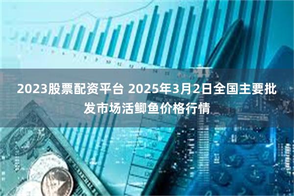 2023股票配资平台 2025年3月2日全国主要批发市场活鲫鱼价格行情