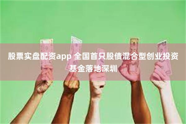 股票实盘配资app 全国首只股债混合型创业投资基金落地深圳