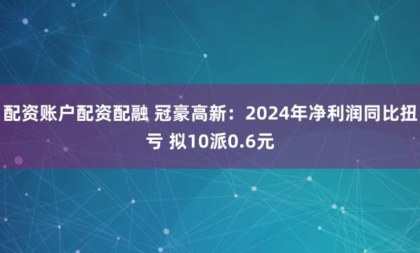 配资账户配资配融 冠豪高新：2024年净利润同比扭亏 拟10派0.6元