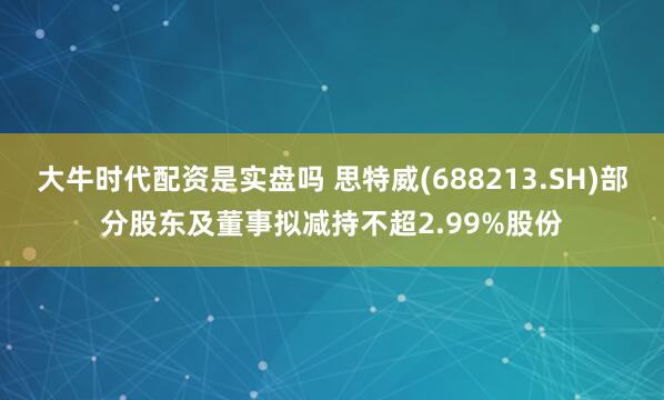 大牛时代配资是实盘吗 思特威(688213.SH)部分股东及董事拟减持不超2.99%股份