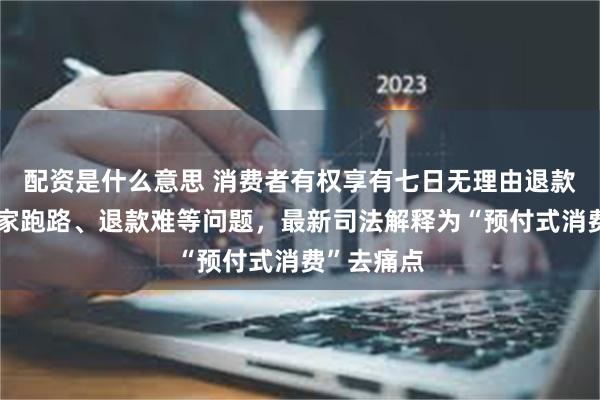 配资是什么意思 消费者有权享有七日无理由退款！针对商家跑路、退款难等问题，最新司法解释为“预付式消费”去痛点