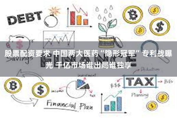 股票配资要求 中国两大医药“隐形冠军”专利战曝光 千亿市场谁出局谁独享