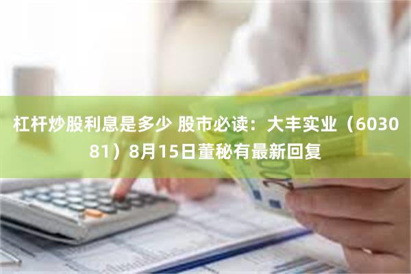 杠杆炒股利息是多少 股市必读：大丰实业（603081）8月15日董秘有最新回复