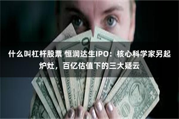 什么叫杠杆股票 恒润达生IPO：核心科学家另起炉灶，百亿估值下的三大疑云