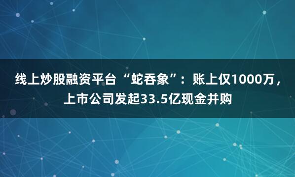 线上炒股融资平台 “蛇吞象”：账上仅1000万，上市公司发起33.5亿现金并购