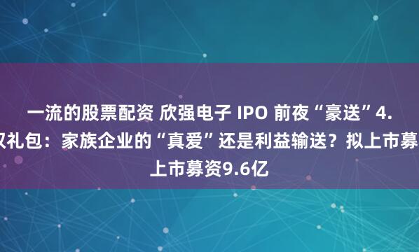 一流的股票配资 欣强电子 IPO 前夜“豪送”4.2 亿股权礼包：家族企业的“真爱”还是利益输送？拟上市募资9.6亿