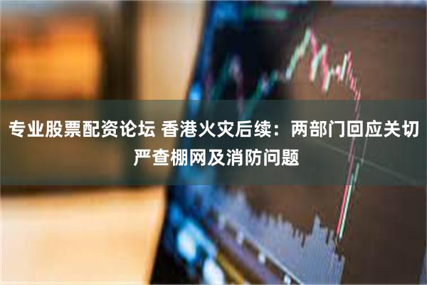 专业股票配资论坛 香港火灾后续：两部门回应关切 严查棚网及消防问题