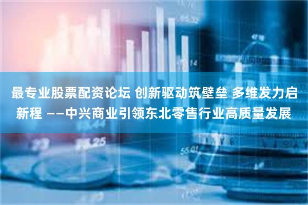 最专业股票配资论坛 创新驱动筑壁垒 多维发力启新程 ——中兴商业引领东北零售行业高质量发展