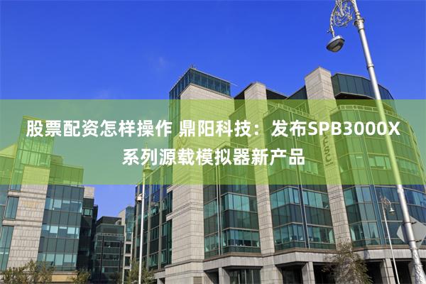 股票配资怎样操作 鼎阳科技：发布SPB3000X系列源载模拟器新产品